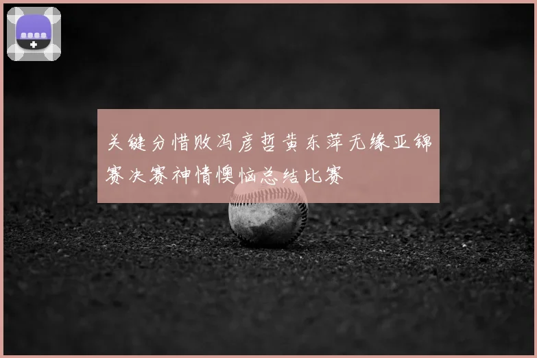 关键分惜败冯彦哲黄东萍无缘亚锦赛决赛神情懊恼总结比赛