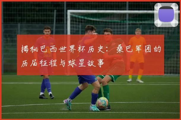 揭秘巴西世界杯历史:桑巴军团的历届征程与球星故事