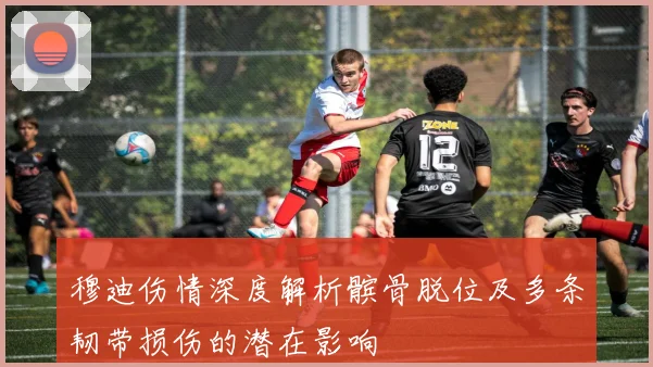 穆迪伤情深度解析髌骨脱位及多条韧带损伤的潜在影响